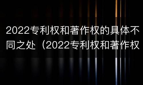 2022专利权和著作权的具体不同之处（2022专利权和著作权的具体不同之处在于）