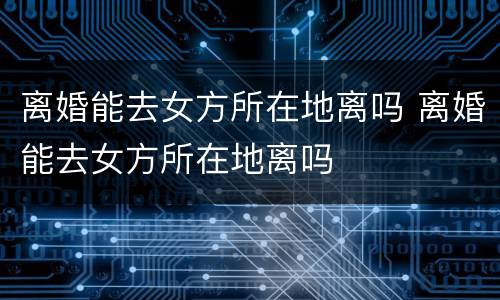 离婚能去女方所在地离吗 离婚能去女方所在地离吗