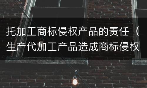 托加工商标侵权产品的责任（生产代加工产品造成商标侵权）