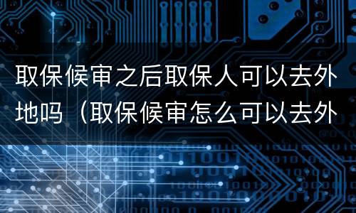 取保候审之后取保人可以去外地吗（取保候审怎么可以去外地）