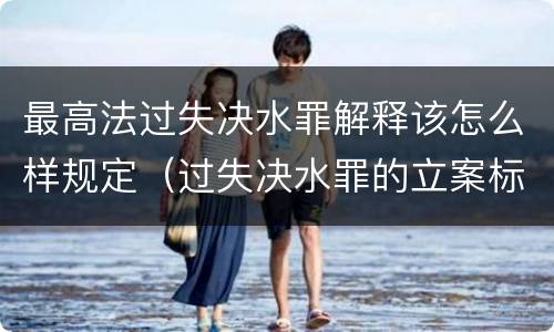 最高法过失决水罪解释该怎么样规定（过失决水罪的立案标准）