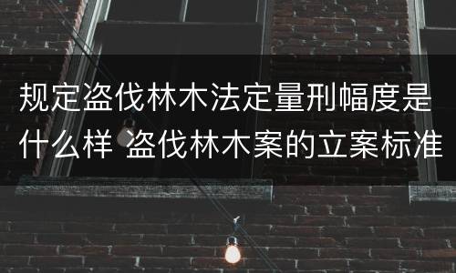 规定盗伐林木法定量刑幅度是什么样 盗伐林木案的立案标准及定罪与量刑