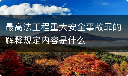 最高法工程重大安全事故罪的解释规定内容是什么