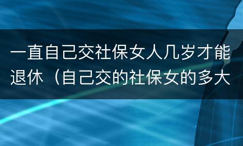 一直自己交社保女人几岁才能退休（自己交的社保女的多大年龄退休）