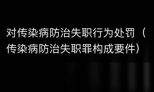 对传染病防治失职行为处罚（传染病防治失职罪构成要件）