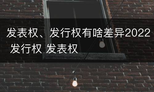 发表权、发行权有啥差异2022 发行权 发表权