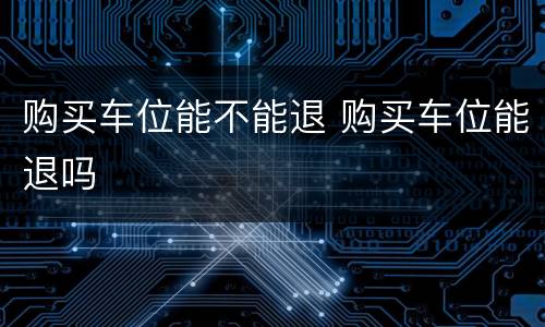 购买车位能不能退 购买车位能退吗