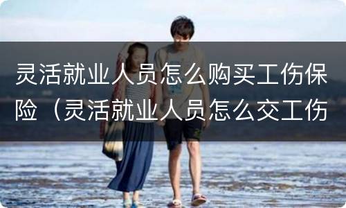 灵活就业人员怎么购买工伤保险（灵活就业人员怎么交工伤保险）