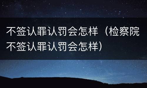 不签认罪认罚会怎样（检察院不签认罪认罚会怎样）