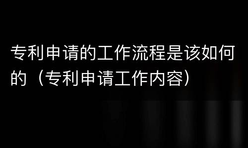 专利申请的工作流程是该如何的（专利申请工作内容）