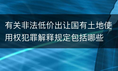 有关非法低价出让国有土地使用权犯罪解释规定包括哪些