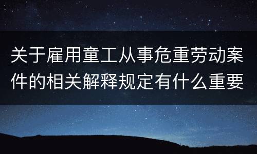 关于雇用童工从事危重劳动案件的相关解释规定有什么重要内容
