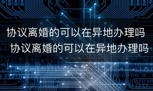 协议离婚的可以在异地办理吗 协议离婚的可以在异地办理吗现在