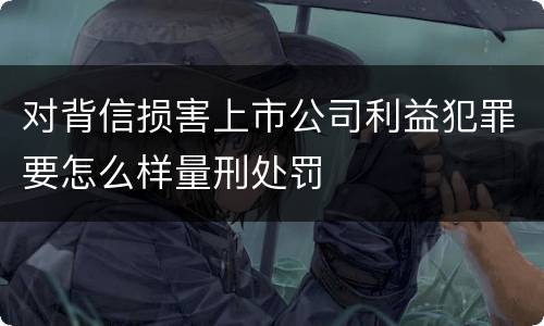 对背信损害上市公司利益犯罪要怎么样量刑处罚