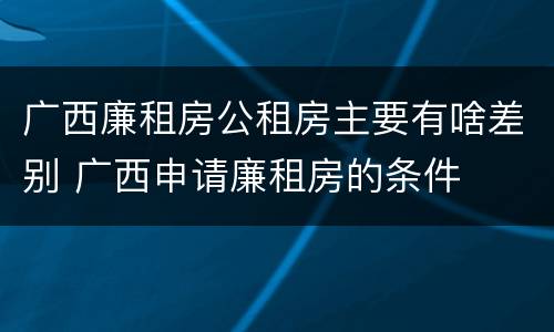 广西廉租房公租房主要有啥差别 广西申请廉租房的条件