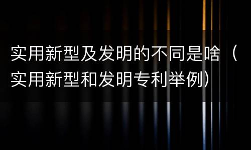 实用新型及发明的不同是啥（实用新型和发明专利举例）