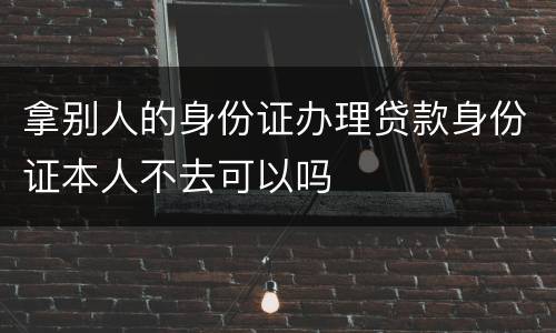 拿别人的身份证办理贷款身份证本人不去可以吗