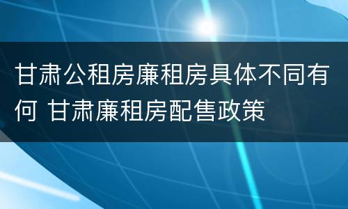 甘肃公租房廉租房具体不同有何 甘肃廉租房配售政策