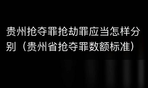 贵州抢夺罪抢劫罪应当怎样分别（贵州省抢夺罪数额标准）