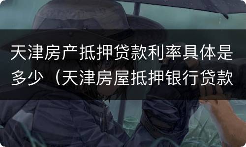 天津房产抵押贷款利率具体是多少（天津房屋抵押银行贷款利率一般是多少）