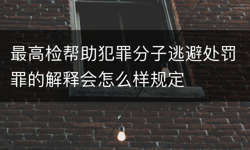最高检帮助犯罪分子逃避处罚罪的解释会怎么样规定