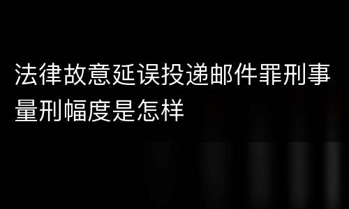 法律故意延误投递邮件罪刑事量刑幅度是怎样