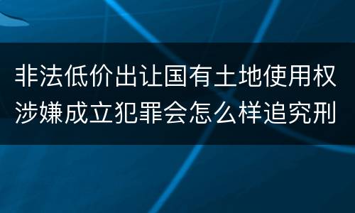 非法低价出让国有土地使用权涉嫌成立犯罪会怎么样追究刑事责任