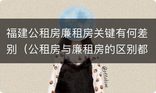 福建公租房廉租房关键有何差别（公租房与廉租房的区别都在此,别再搞错了!）