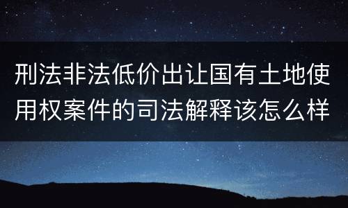 刑法非法低价出让国有土地使用权案件的司法解释该怎么样规定