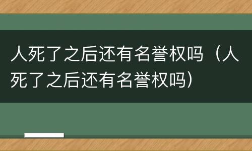 人死了之后还有名誉权吗（人死了之后还有名誉权吗）