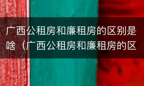 广西公租房和廉租房的区别是啥（广西公租房和廉租房的区别是啥啊）