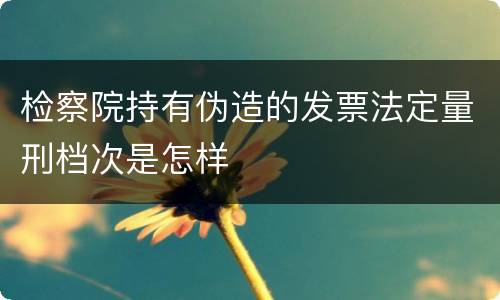 检察院持有伪造的发票法定量刑档次是怎样