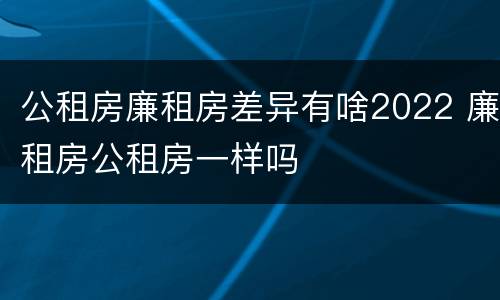 公租房廉租房差异有啥2022 廉租房公租房一样吗