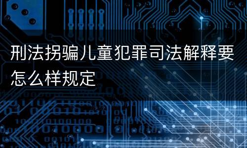 刑法拐骗儿童犯罪司法解释要怎么样规定