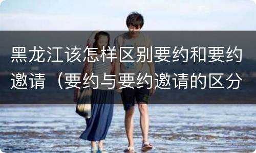 黑龙江该怎样区别要约和要约邀请（要约与要约邀请的区分标准）