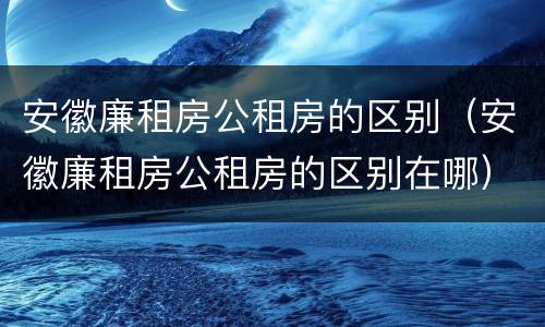 安徽廉租房公租房的区别（安徽廉租房公租房的区别在哪）