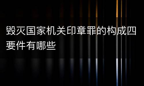 毁灭国家机关印章罪的构成四要件有哪些
