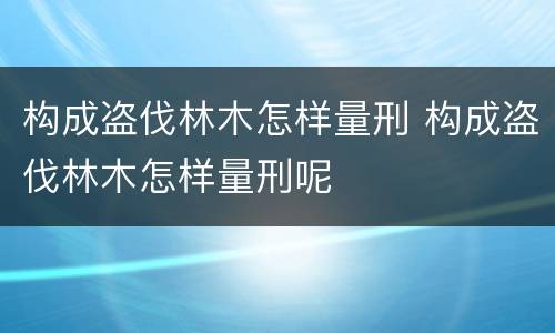 构成盗伐林木怎样量刑 构成盗伐林木怎样量刑呢