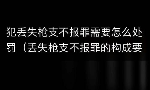 犯丢失枪支不报罪需要怎么处罚（丢失枪支不报罪的构成要件）