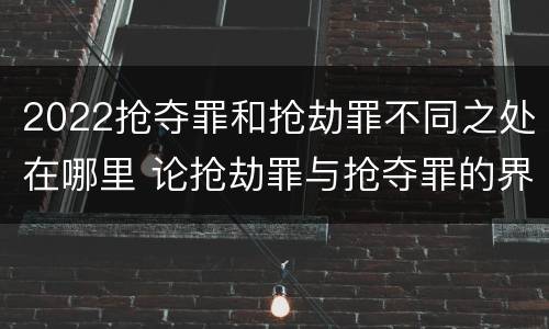 2022抢夺罪和抢劫罪不同之处在哪里 论抢劫罪与抢夺罪的界限
