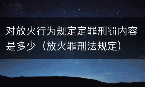 对放火行为规定定罪刑罚内容是多少（放火罪刑法规定）