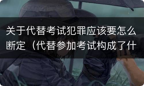 关于代替考试犯罪应该要怎么断定（代替参加考试构成了什么犯罪）