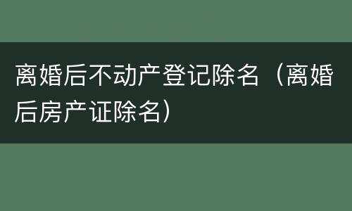 离婚后不动产登记除名（离婚后房产证除名）