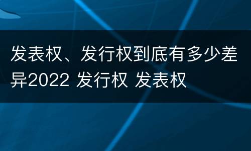 发表权、发行权到底有多少差异2022 发行权 发表权