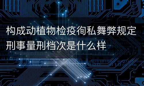构成动植物检疫徇私舞弊规定刑事量刑档次是什么样