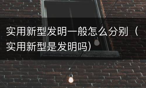 实用新型发明一般怎么分别（实用新型是发明吗）