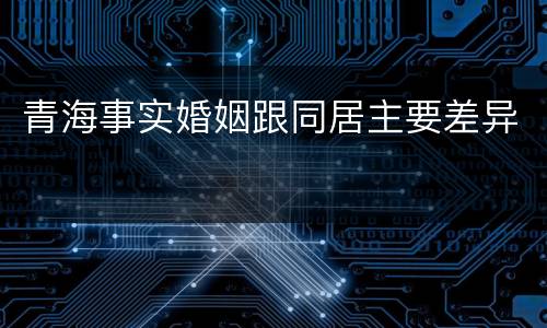 青海事实婚姻跟同居主要差异