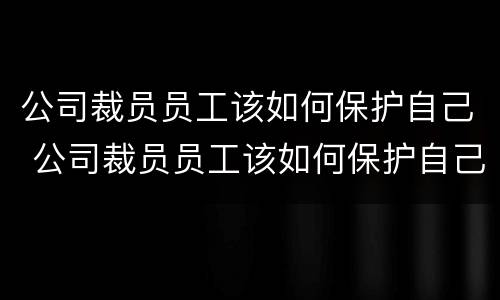 公司裁员员工该如何保护自己 公司裁员员工该如何保护自己隐私