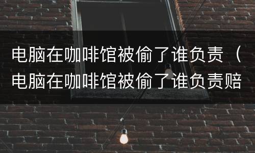 电脑在咖啡馆被偷了谁负责（电脑在咖啡馆被偷了谁负责赔偿）