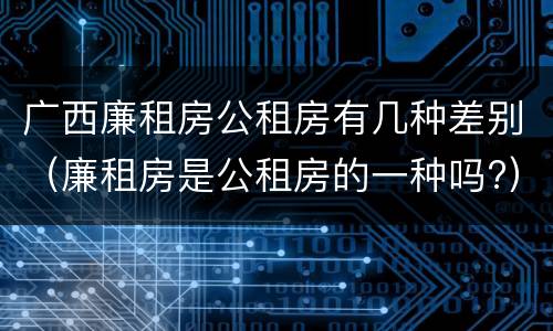 广西廉租房公租房有几种差别（廉租房是公租房的一种吗?）